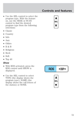 ² Use the SEL control to select the 
program type. With the feature 
on, use the SEEK or SCAN 
control to find the desired 
program type from the following 
selections: 
² Classic 
² Country 
² Info 
² Jazz 
² Oldies 
² R & B 
² Religious 
² Rock 
² Soft 
² Top 40 
Show 
² With RDS activated, press the 
RDS control until SHOW is 
displayed. 
² Use the SEL control to select 
TYPE (the display shows the 
program type), NAME (the 
display shows the call letters of 
the station) or NONE. 
Controls and features 
SEL 
RDS DSP 
SEL 
51 
 