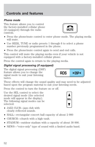 Controls and features 
Phone mode 
This feature allows you to control 
the factory-installed cellular phone 
(if equipped) through the radio 
controls. 
² Press the phone/mute control to enter phone mode. The playing media 
will mute. 
MUTE 
² Use SEEK, TUNE or radio presets 1 through 6 to select a phone 
number previously programmed in the phone. 
² Press the phone/mute control again to send and end calls. 
This control will mute the playing media even if your vehicle is not 
equipped with a factory-installed cellular phone. 
Press the control again to return to the playing media. 
Digital signal processing (if equipped) 
The digital signal processing (DSP) 
feature allows you to change the 
signal mode to suit your listening 
tastes. 
These effects will change the sound quality and may need to be adjusted 
based upon the program material to suit your listening needs. 
Press the control to turn the feature on or off. 
Use the SEL control to select the 
desired signal mode (the selected 
mode will appear in the display). 
The following signal modes can be 
selected: 
² JAZZ CLUB—jazz club with 
clearly reflected sounds. 
RDS DSP 
SEL 
² HALL—rectangular concert hall capacity of about 2 000 
² CHURCH—church with a high vault. 
² STADIUM—outdoor stadium with a capacity of about 30 000. 
² NEWS—“voice-only” type of sound with a limited audio band. 
52 
 