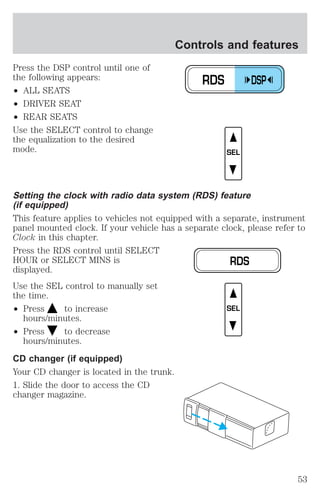 Press the DSP control until one of 
the following appears: 
² ALL SEATS 
² DRIVER SEAT 
² REAR SEATS 
Use the SELECT control to change 
the equalization to the desired 
mode. 
Controls and features 
Setting the clock with radio data system (RDS) feature 
(if equipped) 
This feature applies to vehicles not equipped with a separate, instrument 
panel mounted clock. If your vehicle has a separate clock, please refer to 
Clock in this chapter. 
Press the RDS control until SELECT 
HOUR or SELECT MINS is 
displayed. 
Use the SEL control to manually set 
the time. 
² Press to increase 
hours/minutes. 
² Press to decrease 
hours/minutes. 
CD changer (if equipped) 
Your CD changer is located in the trunk. 
1. Slide the door to access the CD 
changer magazine. 
RDS DSP 
SEL 
RDS 
SEL 
53 
 