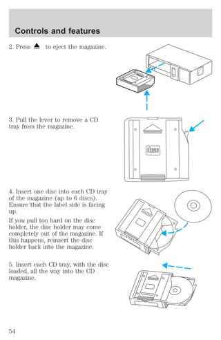 Controls and features 
2. Press to eject the magazine. 
3. Pull the lever to remove a CD 
tray from the magazine. 
4. Insert one disc into each CD tray 
of the magazine (up to 6 discs). 
Ensure that the label side is facing 
up. 
If you pull too hard on the disc 
holder, the disc holder may come 
completely out of the magazine. If 
this happens, reinsert the disc 
holder back into the magazine. 
5. Insert each CD tray, with the disc 
loaded, all the way into the CD 
magazine. 
54 
 