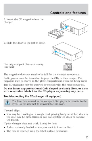 6. Insert the CD magazine into the 
changer. 
7. Slide the door to the left to close. 
Use only compact discs containing 
this mark. 
Controls and features 
The magazine does not need to be full for the changer to operate. 
Radio power must be turned on to play the CDs in the changer. The 
magazine may be stored in the glove compartment when not being used. 
The CD magazine may be inserted or ejected with the radio power off. 
Do not insert any promotional (odd shaped or sized) discs, or discs 
with removable labels into the CD player as jamming may occur. 
Troubleshooting the CD changer (if equipped) 
The laser beam used in the compact disc player is harmful to the 
eyes. Do not attempt to disassemble the case. 
If sound skips: 
² You may be traveling on a rough road, playing badly scratched discs or 
the disc may be dirty. Skipping will not scratch the discs or damage 
the player. 
If your changer does not work, it may be that: 
² A disc is already loaded where you want to insert a disc. 
² The disc is inserted with the label surface downward. 
55 
 
