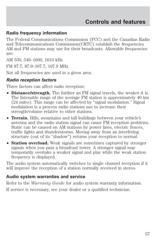 Controls and features 
Radio frequency information 
The Federal Communications Commission (FCC) and the Canadian Radio 
and Telecommunications Commission(CRTC) establish the frequencies 
AM and FM stations may use for their broadcasts. Allowable frequencies 
are: 
AM 530, 540–1600, 1610 kHz 
FM 87.7, 87.9–107.7, 107.9 MHz 
Not all frequencies are used in a given area. 
Radio reception factors 
Three factors can affect radio reception: 
² Distance/strength. The further an FM signal travels, the weaker it is. 
The listenable range of the average FM station is approximately 40 km 
(24 miles). This range can be affected by “signal modulation.” Signal 
modulation is a process radio stations use to increase their 
strength/volume relative to other stations. 
² Terrain. Hills, mountains and tall buildings between your vehicle’s 
antenna and the radio station signal can cause FM reception problems. 
Static can be caused on AM stations by power lines, electric fences, 
traffic lights and thunderstorms. Moving away from an interfering 
structure (out of its “shadow”) returns your reception to normal. 
² Station overload. Weak signals are sometimes captured by stronger 
signals when you pass a broadcast tower. A stronger signal may 
temporarily overtake a weaker signal and play while the weak station 
frequency is displayed. 
The audio system automatically switches to single channel reception if it 
will improve the reception of a station normally received in stereo. 
Audio system warranties and service 
Refer to the Warranty Guide for audio system warranty information. 
If service is necessary, see your dealer or a qualified technician. 
57 
 