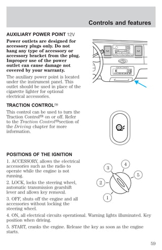 AUXILIARY POWER POINT 
Power outlets are designed for 
accessory plugs only. Do not 
hang any type of accessory or 
accessory bracket from the plug. 
Improper use of the power 
outlet can cause damage not 
covered by your warranty. 
The auxiliary power point is located 
under the instrument panel. This 
outlet should be used in place of the 
cigarette lighter for optional 
electrical accessories. 
TRACTION CONTROLY 
This control can be used to turn the 
Traction Controly on or off. Refer 
to the Traction Controlysection of 
the Driving chapter for more 
information. 
Controls and features 
VOL 
PUSH ON 
BASS 
TREB 
SEL 
CD EJ RDS 
TAPE 
MUTE SEEK TUNE 
AM FM 
BAL 
FADE 
SCAN AUTO 
1 2 3 4 5 6 
REW FF SIDE 1 2 COMP SHUFF 
SELECT RESET 
EXT OFF MAX 
A/C 
AUTO 
FRONT 
REAR 
POSITIONS OF THE IGNITION 
1. ACCESSORY, allows the electrical 
accessories such as the radio to 
4 
3 
operate while the engine is not 
running. 
5 
2. LOCK, locks the steering wheel, 
2 
automatic transmission gearshift 
lever and allows key removal. 
3. OFF, shuts off the engine and all 
1 
accessories without locking the 
steering wheel. 
4. ON, all electrical circuits operational. Warning lights illuminated. Key 
position when driving. 
5. START, cranks the engine. Release the key as soon as the engine 
starts. 
59 
 
