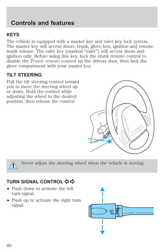 KEYS 
The vehicle is equipped with a master key and valet key lock system. 
The master key will access doors, trunk, glove box, ignition and remote 
trunk release. The valet key (marked “valet”) will access doors and 
ignition only. Before using this key, lock the trunk remote control to 
disable the Trunk remote control on the drivers door, then lock the 
glove compartment with your master key. 
TILT STEERING 
Pull the tilt steering control toward 
you to move the steering wheel up 
or down. Hold the control while 
adjusting the wheel to the desired 
position, then release the control. 
Never adjust the steering wheel when the vehicle is moving. 
TURN SIGNAL CONTROL 
² Push down to activate the left 
turn signal. 
² Push up to activate the right turn 
signal. HI 
LO 
F 
S 
OFF 
Controls and features 
60 
 