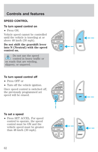 SPEED CONTROL 
To turn speed control on 
² Press ON. 
Vehicle speed cannot be controlled 
until the vehicle is traveling at or 
above 48 km/h (30 mph). 
Do not shift the gearshift lever 
into N (Neutral) with the speed 
control on. 
Do not use the speed 
control in heavy traffic or 
on roads that are winding, 
slippery, or unpaved. 
To turn speed control off 
² Press OFF or 
² Turn off the vehicle ignition. 
Once speed control is switched off, 
the previously programmed set 
speed will be erased. 
To set a speed 
² Press SET ACCEL. For speed 
control to operate, the speed 
control must be ON and the 
vehicle speed must be greater 
than 48 km/h (30 mph). 
ON 
OFF 
ON 
OFF 
RES 
SET 
ACCEL 
COAST 
Controls and features 
62 
 
