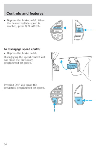 ² Depress the brake pedal. When 
the desired vehicle speed is 
reached, press SET ACCEL. 
To disengage speed control 
² Depress the brake pedal. 
Disengaging the speed control will 
not erase the previously 
programmed set speed. 
Pressing OFF will erase the 
previously programmed set speed. 
RES 
SET 
ACCEL 
COAST 
ON 
OFF 
Controls and features 
64 
 