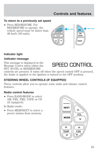 To return to a previously set speed 
² Press RES/RESUME. For 
RES/RESUME to operate, the 
vehicle speed must be faster than 
48 km/h (30 mph). 
Controls and features 
Indicator light 
Indicator message 
This message is displayed in the 
Message Center when either the 
SET ACCEL or RES/RESUME 
controls are pressed. It turns off when the speed control OFF is pressed, 
the brake is applied or the ignition is turned to the OFF position. 
STEERING WHEEL CONTROLS (IF EQUIPPED) 
These controls allow you to operate some radio and climate control 
features. 
Radio control features 
² Press BAND/MODE to select 
AM, FM1, FM2, TAPE or CD 
(if equipped). 
In Radio mode: 
² Press MEM/NEXT to select a 
preset station from memory. 
RES 
SET 
ACCEL 
COAST 
SPEED CONTROL 
NEXT 
MODE 
65 
 