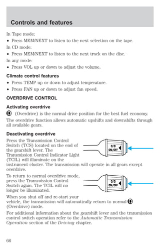 In Tape mode: 
² Press MEM/NEXT to listen to the next selection on the tape. 
In CD mode: 
² Press MEM/NEXT to listen to the next track on the disc. 
In any mode: 
² Press VOL up or down to adjust the volume. 
Climate control features 
² Press TEMP up or down to adjust temperature. 
² Press FAN up or down to adjust fan speed. 
OVERDRIVE CONTROL 
Activating overdrive 
(Overdrive) is the normal drive position for the best fuel economy. 
The overdrive function allows automatic upshifts and downshifts through 
all available gears. 
Deactivating overdrive 
Press the Transmission Control 
Switch (TCS) located on the end of 
O/D 
the gearshift lever. The 
ON/OFF 
Transmission Control Indicator Light 
(TCIL) will illuminate on the 
instrument cluster. The transmission will operate in all gears except 
overdrive. 
To return to normal overdrive mode, 
press the Transmission Control 
O/D 
Switch again. The TCIL will no 
ON/OFF 
longer be illuminated. 
When you shut off and re-start your 
vehicle, the transmission will automatically return to normal 
(Overdrive) mode. 
For additional information about the gearshift lever and the transmission 
control switch operation refer to the Automatic Transmission 
Operation section of the Driving chapter. 
Controls and features 
66 
 