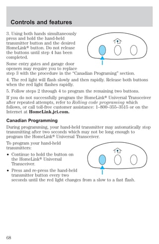 Controls and features 
3. Using both hands simultaneously 
press and hold the hand-held 
transmitter button and the desired 
HomeLinkt button. Do not release 
the buttons until step 4 has been 
completed. 
Some entry gates and garage door 
openers may require you to replace 
step 3 with the procedure in the “Canadian Programing” section. 
4. The red light will flash slowly and then rapidly. Release both buttons 
when the red light flashes rapidly. 
5. Follow steps 2 through 4 to program the remaining two buttons. 
If you do not successfully program the HomeLinkt Universal Transceiver 
after repeated attempts, refer to Rolling code programing which 
follows, or call toll-free customer assistance: 1–800–355–3515 or on the 
Internet at HomeLink.jci.com. 
Canadian Programming 
During programming, your hand-held transmitter may automatically stop 
transmitting after two seconds which may not be long enough to 
program the HomeLinkt Universal Transceiver. 
To program your hand-held 
transmitters: 
² Continue to hold the button on 
the HomeLinkt Universal 
Transceiver. 
² Press and re-press the hand-held 
transmitter button every two 
seconds until the red light changes from a slow to a fast flash. 
68 
 