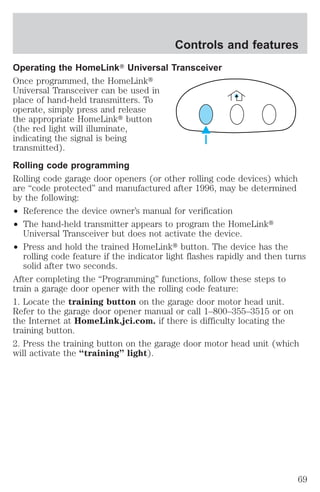 Controls and features 
Operating the HomeLinkT Universal Transceiver 
Once programmed, the HomeLinkt 
Universal Transceiver can be used in 
place of hand-held transmitters. To 
operate, simply press and release 
the appropriate HomeLinkt button 
(the red light will illuminate, 
indicating the signal is being 
transmitted). 
Rolling code programming 
Rolling code garage door openers (or other rolling code devices) which 
are “code protected” and manufactured after 1996, may be determined 
by the following: 
² Reference the device owner’s manual for verification 
² The hand-held transmitter appears to program the HomeLinkt 
Universal Transceiver but does not activate the device. 
² Press and hold the trained HomeLinkt button. The device has the 
rolling code feature if the indicator light flashes rapidly and then turns 
solid after two seconds. 
After completing the “Programming” functions, follow these steps to 
train a garage door opener with the rolling code feature: 
1. Locate the training button on the garage door motor head unit. 
Refer to the garage door opener manual or call 1–800–355–3515 or on 
the Internet at HomeLink.jci.com. if there is difficulty locating the 
training button. 
2. Press the training button on the garage door motor head unit (which 
will activate the “training” light). 
69 
 