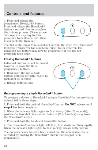 Controls and features 
3. Press and release the 
programmed HomeLinkt button. 
Press and release the HomeLinkt 
button a second time to complete 
the training process. (Some garage 
door openers may require this 
procedure to be done a third time 
to complete the training.) 
The 2nd or 3rd press from step 3 will activate the door. The HomeLinkt 
Universal Transceiver has now been trained to the receiver. The 
remaining two buttons may now be programmed if this has not 
previously been done. 
Erasing HomeLinkT buttons 
Individual buttons cannot be erased, 
however, to erase the three 
programmed buttons: 
1. Hold down the two outside 
buttons until the red light begins to 
flash after 20 seconds. 
2. Release both buttons. 
Reprogramming a single HomeLinkT button 
To program a device to HomeLinkt using a HomeLinkt button previously 
trained, follow these steps: 
1. Press and hold the desired HomeLinkt button. Do NOT release until 
step 4 has been completed. 
2. When the indicator light begins to flash slowly (after 20 seconds), 
position the hand-held transmitter 5–14 cm (2 to 5 inches) away from 
the HomeLinkt surface. 
3. Press and hold the hand-held transmitter button. 
4. The HomeLinkt indicator light will flash, first slowly and then rapidly. 
When the indicator light begins to flash rapidly, release both buttons. 
The previous device has now been erased and the new device can be 
activated by pushing the HomeLinkt button that has just been 
programmed. 
70 
 