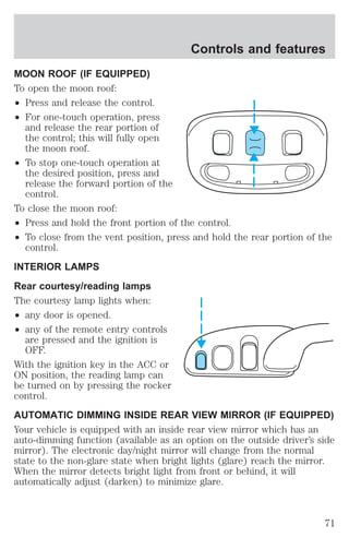 MOON ROOF (IF EQUIPPED) 
To open the moon roof: 
² Press and release the control. 
² For one-touch operation, press 
and release the rear portion of 
the control; this will fully open 
the moon roof. 
² To stop one-touch operation at 
the desired position, press and 
release the forward portion of the 
control. 
Controls and features 
To close the moon roof: 
² Press and hold the front portion of the control. 
² To close from the vent position, press and hold the rear portion of the 
control. 
INTERIOR LAMPS 
Rear courtesy/reading lamps 
The courtesy lamp lights when: 
² any door is opened. 
² any of the remote entry controls 
are pressed and the ignition is 
OFF. 
With the ignition key in the ACC or 
ON position, the reading lamp can 
be turned on by pressing the rocker 
control. 
AUTOMATIC DIMMING INSIDE REAR VIEW MIRROR (IF EQUIPPED) 
Your vehicle is equipped with an inside rear view mirror which has an 
auto-dimming function (available as an option on the outside driver’s side 
mirror). The electronic day/night mirror will change from the normal 
state to the non-glare state when bright lights (glare) reach the mirror. 
When the mirror detects bright light from front or behind, it will 
automatically adjust (darken) to minimize glare. 
71 
 