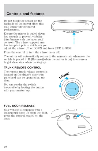 Do not block the sensor on the 
backside of the mirror since this 
may impair proper mirror 
performance. 
Ensure the mirror is pulled down 
low enough to prevent visibility 
interference with the moon roof 
controls. The mirror support arm 
has two pivot points which lets you 
adjust the mirror UP or DOWN and from SIDE to SIDE. 
Press the control to turn the mirror on or off. 
The mirror will automatically return to the normal state whenever the 
vehicle is placed in R (Reverse)(when the mirror is on) to ensure a 
bright clear view when backing up. 
TRUNK REMOTE CONTROL 
The remote trunk release control is 
located on the driver’s door trim 
panel and can be operated at any 
time. 
You can render the switch 
inoperable by locking the button 
with your master key. 
FUEL DOOR RELEASE 
Your vehicle is equipped with a 
locking fuel door. To open the door, 
press the control located on the 
door. 
COMP MIRROR 
TRUNK 
Controls and features 
72 
 