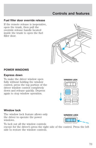 Fuel filler door override release 
If the remote release is inoperative, 
open the trunk, then pull the 
override release handle located 
inside the trunk to open the fuel 
filler door. 
POWER WINDOWS 
Express down 
To make the driver window open 
fully without holding the window 
control, press the top portion of the 
driver window control completely 
down and release quickly. Depress 
again to stop window operation. 
Controls and features 
WINDOW LOCK 
Window lock 
The window lock feature allows only 
WINDOW LOCK 
the driver to operate the power 
windows. 
To lock out all the window controls 
except for the driver’s press the right side of the control. Press the left 
side to restore the window controls. 
73 
 