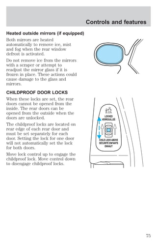 Heated outside mirrors (if equipped) 
Both mirrors are heated 
automatically to remove ice, mist 
and fog when the rear window 
defrost is activated. 
Do not remove ice from the mirrors 
with a scraper or attempt to 
readjust the mirror glass if it is 
frozen in place. These actions could 
cause damage to the glass and 
mirrors. 
CHILDPROOF DOOR LOCKS 
When these locks are set, the rear 
doors cannot be opened from the 
inside. The rear doors can be 
opened from the outside when the 
doors are unlocked. 
The childproof locks are located on 
rear edge of each rear door and 
must be set separately for each 
door. Setting the lock for one door 
will not automatically set the lock 
for both doors. 
Move lock control up to engage the 
childproof lock. Move control down 
to disengage childproof locks. 
Controls and features 
LOCKED 
VERROUILLEE 
CHILD LOCK ABOVE 
SECURITE ENFANTS 
ENHAUT 
75 
 