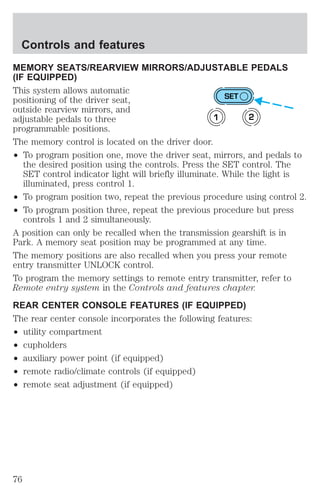 Controls and features 
MEMORY SEATS/REARVIEW MIRRORS/ADJUSTABLE PEDALS 
(IF EQUIPPED) 
This system allows automatic 
positioning of the driver seat, 
SET 
outside rearview mirrors, and 
adjustable pedals to three 
1 2 
programmable positions. 
The memory control is located on the driver door. 
² To program position one, move the driver seat, mirrors, and pedals to 
the desired position using the controls. Press the SET control. The 
SET control indicator light will briefly illuminate. While the light is 
illuminated, press control 1. 
² To program position two, repeat the previous procedure using control 2. 
² To program position three, repeat the previous procedure but press 
controls 1 and 2 simultaneously. 
A position can only be recalled when the transmission gearshift is in 
Park. A memory seat position may be programmed at any time. 
The memory positions are also recalled when you press your remote 
entry transmitter UNLOCK control. 
To program the memory settings to remote entry transmitter, refer to 
Remote entry system in the Controls and features chapter. 
REAR CENTER CONSOLE FEATURES (IF EQUIPPED) 
The rear center console incorporates the following features: 
² utility compartment 
² cupholders 
² auxiliary power point (if equipped) 
² remote radio/climate controls (if equipped) 
² remote seat adjustment (if equipped) 
76 
 