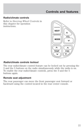 Radio/climate controls 
Refer to Steering Wheel Controls in 
this chapter for operation 
instructions. 
Controls and features 
NEXT 
MODE 
Radio/climate controls lockout 
The rear radio/climate control feature can be locked out by pressing the 
3 and the 5 buttons on the radio simultaneously while the radio is on. 
To enable the rear radio/climate controls, press the 3 and the 5 
buttons again. 
Remote seat adjustment 
The rear passenger can move the front passenger seat forward or 
backward using the control located in the rear center console. 
77 
 