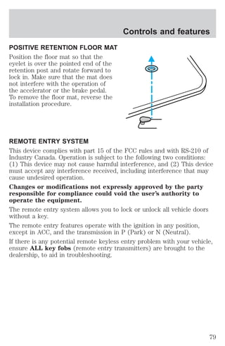 POSITIVE RETENTION FLOOR MAT 
Position the floor mat so that the 
eyelet is over the pointed end of the 
retention post and rotate forward to 
lock in. Make sure that the mat does 
not interfere with the operation of 
the accelerator or the brake pedal. 
To remove the floor mat, reverse the 
installation procedure. 
Controls and features 
REMOTE ENTRY SYSTEM 
This device complies with part 15 of the FCC rules and with RS-210 of 
Industry Canada. Operation is subject to the following two conditions: 
(1) This device may not cause harmful interference, and (2) This device 
must accept any interference received, including interference that may 
cause undesired operation. 
Changes or modifications not expressly approved by the party 
responsible for compliance could void the user’s authority to 
operate the equipment. 
The remote entry system allows you to lock or unlock all vehicle doors 
without a key. 
The remote entry features operate with the ignition in any position, 
except in ACC, and the transmission in P (Park) or N (Neutral). 
If there is any potential remote keyless entry problem with your vehicle, 
ensure ALL key fobs (remote entry transmitters) are brought to the 
dealership, to aid in troubleshooting. 
79 
 