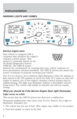 WARNING LIGHTS AND CHIMES 
CHECK 
FUEL 
CAP 
30 
20 
10 
40 
50 
60 70 
80 
90 
100 
110 
120 
40 
20 
60 
80 
100 
120 
140 
160 
180 
WASHER 
LTR/100km 
km MILES/GAL E/M 
FILL ON 
LEFT 
< 
TRUNK AJAR DOOR AJAR 
TRAC OFF AIR SUSPENSION 
km 
CIRCLE 
SLOWLY 
O/D OFF TRAC ACTIVE 
SPEED CONTROL COMPASS 
H F 
MPH km/h 
P R N D 2 1 
FUEL ECON 
DIST TO EMPTY 
AVG SPEED 
TRIP A B 
E 
1 2 
AIR 
BAG 
SERVICE 
ENGINE 
SOON 
BRAKE 
Service engine soon 
Your vehicle is equipped with a 
SERVICE 
computer that monitors the engine’s 
ENGINE 
emission control system. This 
SOON 
system is commonly known as the 
On Board Diagnostics System 
(OBD II). The OBD II system 
protects the environment by ensuring that your vehicle continues to 
meet government emission standards. The OBD II system also assists the 
service technician in properly servicing your vehicle. 
The Service Engine Soon indicator light illuminates when the ignition is 
first turned to the ON position to check the bulb. If it comes on after the 
engine is started, one of the engine’s emission control systems may be 
malfunctioning. The light may illuminate without a driveability concern 
being noted. The vehicle will usually be drivable and will not require 
towing. 
What you should do if the Service Engine Soon light illuminates 
Light turns on solid: 
This means that the OBD II system has detected a malfunction. 
Temporary malfunctions may cause your Service Engine Soon light to 
illuminate. Examples are: 
1. The vehicle has run out of fuel. (The engine may misfire or run poorly.) 
2. Poor fuel quality or water in the fuel. 
Instrumentation 
8 
 