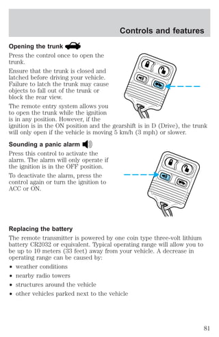 Controls and features 
Opening the trunk 
Press the control once to open the 
trunk. 
Ensure that the trunk is closed and 
latched before driving your vehicle. 
Failure to latch the trunk may cause 
objects to fall out of the trunk or 
block the rear view. 
The remote entry system allows you 
to open the trunk while the ignition 
is in any position. However, if the 
ignition is in the ON position and the gearshift is in D (Drive), the trunk 
will only open if the vehicle is moving 5 km/h (3 mph) or slower. 
Sounding a panic alarm 
Press this control to activate the 
alarm. The alarm will only operate if 
the ignition is in the OFF position. 
To deactivate the alarm, press the 
control again or turn the ignition to 
ACC or ON. 
Replacing the battery 
The remote transmitter is powered by one coin type three-volt lithium 
battery CR2032 or equivalent. Typical operating range will allow you to 
be up to 10 meters (33 feet) away from your vehicle. A decrease in 
operating range can be caused by: 
² weather conditions 
² nearby radio towers 
² structures around the vehicle 
² other vehicles parked next to the vehicle 
81 
 