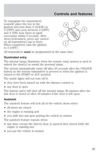 Controls and features 
To reprogram the transmitters 
yourself, place the key in the 
ignition and turn from 2 (LOCK) to 
3 (OFF) and cycle between 3 (OFF) 
and 4 (ON) four times in rapid 
succession within 3 seconds. After 
doors lock/unlock, press any control 
on all transmitters (up to four). 
When completed, turn the ignition 
to 3 (OFF). 
All transmitters must be programmed at the same time. 
Illuminated entry 
The interior lamps illuminate when the remote entry system is used to 
unlock the door(s) or sound the personal alarm. 
The system automatically turns off after 25 seconds after the UNLOCK 
button on the remote transmitter is pressed or when the ignition is 
turned to the START or ACC position. 
The inside lights will not turn off if: 
² they have been turned on with the dimmer control or 
² any door is open 
The battery saver will shut off the interior lamps 30 minutes after the 
last door is closed or after 10 minutes if the door is left open. 
Autolock 
The autolock feature will lock all of the vehicle doors when: 
² all doors are closed 
² the engine is running and 
² you shift into any gear putting the vehicle in motion 
The autolock feature repeats when: 
² any door, except the drivers door, is opened then closed while the 
engine is running and 
² you put the vehicle in motion 
3 
1 
2 
5 
4 
83 
 