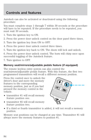 Controls and features 
Autolock can also be activated or deactivated using the following 
procedure: 
You must complete steps 1 through 7 within 30 seconds or the procedure 
will have to be repeated. If the procedure needs to be repeated, you 
must wait 30 seconds. 
1. Turn the ignition key to ON. 
2. Press the power door unlock control on the door panel three times. 
3. Turn the ignition key from ON to OFF. 
4. Press the power door unlock control three times. 
5. Turn the ignition key back to ON. The doors will lock and unlock. 
6. Press the power door unlock control. The horn will chirp once upon 
successful toggling of the Autolock feature. 
7. Turn ignition to OFF. 
Memory seat/mirrors/adjustable pedals feature (if equipped) 
The remote keyless entry system can also control the 
seat/mirrors/adjustable pedals feature. With this feature, the first two 
programmed transmitters will recall a different memory position. 
Press the control once to unlock the 
driver’s door and move the memory 
features to the corresponding 
memory position, just as if you had 
pressed the memory control in the 
vehicle. 
² transmitter #1 will recall memory 
feature position one. 
² transmitter #2 will recall memory 
feature position two. 
² If a third or fourth transmitter is added, it will not recall a memory 
position. 
Memory seat positions can be changed at any time. Transmitter #1 will 
always move the memory features to position #1. 
84 
 
