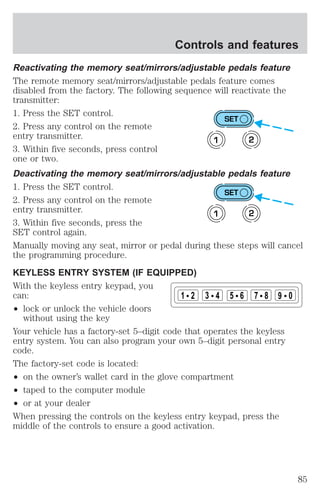 Controls and features 
Reactivating the memory seat/mirrors/adjustable pedals feature 
The remote memory seat/mirrors/adjustable pedals feature comes 
disabled from the factory. The following sequence will reactivate the 
transmitter: 
1. Press the SET control. 
2. Press any control on the remote 
entry transmitter. 
3. Within five seconds, press control 
one or two. 
Deactivating the memory seat/mirrors/adjustable pedals feature 
1. Press the SET control. 
2. Press any control on the remote 
entry transmitter. 
3. Within five seconds, press the 
SET control again. 
Manually moving any seat, mirror or pedal during these steps will cancel 
the programming procedure. 
KEYLESS ENTRY SYSTEM (IF EQUIPPED) 
With the keyless entry keypad, you 
can: 
² lock or unlock the vehicle doors 
without using the key 
SET 
1 2 
SET 
1 2 
1 2 3 4 5 6 7 8 9 0 
Your vehicle has a factory-set 5–digit code that operates the keyless 
entry system. You can also program your own 5–digit personal entry 
code. 
The factory-set code is located: 
² on the owner’s wallet card in the glove compartment 
² taped to the computer module 
² or at your dealer 
When pressing the controls on the keyless entry keypad, press the 
middle of the controls to ensure a good activation. 
85 
 