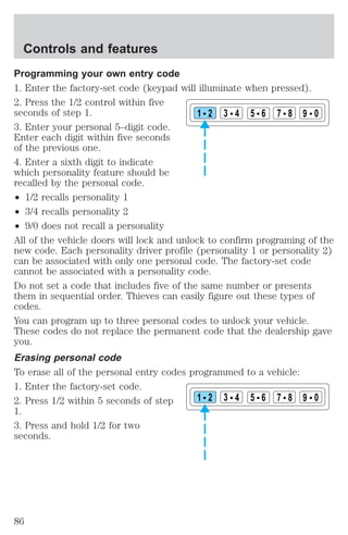 Programming your own entry code 
1. Enter the factory-set code (keypad will illuminate when pressed). 
2. Press the 1/2 control within five 
seconds of step 1. 
1 2 3 4 5 6 7 8 9 0 
3. Enter your personal 5–digit code. 
Enter each digit within five seconds 
of the previous one. 
4. Enter a sixth digit to indicate 
which personality feature should be 
recalled by the personal code. 
² 1/2 recalls personality 1 
² 3/4 recalls personality 2 
² 9/0 does not recall a personality 
All of the vehicle doors will lock and unlock to confirm programing of the 
new code. Each personality driver profile (personality 1 or personality 2) 
can be associated with only one personal code. The factory-set code 
cannot be associated with a personality code. 
Do not set a code that includes five of the same number or presents 
them in sequential order. Thieves can easily figure out these types of 
codes. 
You can program up to three personal codes to unlock your vehicle. 
These codes do not replace the permanent code that the dealership gave 
you. 
Erasing personal code 
To erase all of the personal entry codes programmed to a vehicle: 
1. Enter the factory-set code. 
2. Press 1/2 within 5 seconds of step 
1 2 3 4 5 6 7 8 9 0 
1. 
3. Press and hold 1/2 for two 
seconds. 
Controls and features 
86 
 