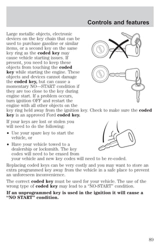 Controls and features 
Large metallic objects, electronic 
devices on the key chain that can be 
used to purchase gasoline or similar 
items, or a second key on the same 
key ring as the coded key may 
cause vehicle starting issues. If 
present, you need to keep these 
objects from touching the coded 
key while starting the engine. These 
objects and devices cannot damage 
the coded key, but can cause a 
momentary NO—START condition if 
they are too close to the key during 
engine start. If a problem occurs, 
turn ignition OFF and restart the 
engine with all other objects on the 
key ring held away from the ignition key. Check to make sure the coded 
key is an approved Ford coded key. 
If your keys are lost or stolen you 
will need to do the following: 
² Use your spare key to start the 
vehicle, or 
² Have your vehicle towed to a 
dealership or locksmith. The key 
codes will need to be erased from 
your vehicle and new key codes will need to be re-coded. 
Replacing coded keys can be very costly and you may want to store an 
extra programmed key away from the vehicle in a safe place to prevent 
an unforeseen inconvenience. 
The correct coded key must be used for your vehicle. The use of the 
wrong type of coded key may lead to a “NO-START” condition. 
If an unprogrammed key is used in the ignition it will cause a 
“NO START” condition. 
89 
 