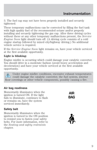 Instrumentation 
3. The fuel cap may not have been properly installed and securely 
tightened. 
These temporary malfunctions can be corrected by filling the fuel tank 
with high quality fuel of the recommended octane and/or properly 
installing and securely tightening the gas cap. After three driving cycles 
without these or any other temporary malfunctions present, the Service 
Engine Soon light should turn off. (A driving cycle consists of a cold 
engine startup followed by mixed city/highway driving.) No additional 
vehicle service is required. 
If the Service Engine Soon light remains on, have your vehicle serviced 
at the first available opportunity. 
Light is blinking: 
Engine misfire is occurring which could damage your catalytic converter. 
You should drive in a moderate fashion (avoid heavy acceleration and 
deceleration) and have your vehicle serviced at the first available 
opportunity. 
Under engine misfire conditions, excessive exhaust temperatures 
could damage the catalytic converter, the fuel system, interior 
floor coverings or other vehicle components, possibly causing a fire. 
Air bag readiness 
Momentarily illuminates when the 
ignition is turned ON. If the light 
fails to illuminate, continues to flash 
or remains on, have the system 
serviced immediately. 
Safety belt 
Momentarily illuminates when the 
ignition is turned to the ON position 
to remind you to fasten your safety 
belts. For more information, refer to 
the Seating and safety restraints 
chapter. 
AIR 
BAG 
9 
 