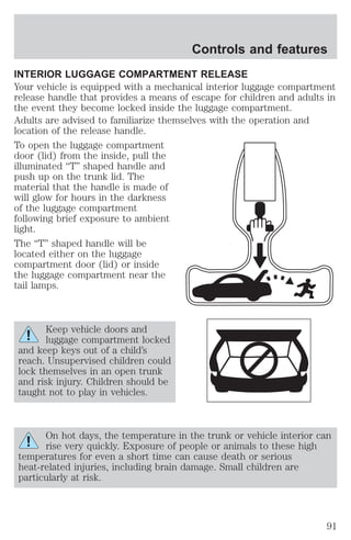Controls and features 
INTERIOR LUGGAGE COMPARTMENT RELEASE 
Your vehicle is equipped with a mechanical interior luggage compartment 
release handle that provides a means of escape for children and adults in 
the event they become locked inside the luggage compartment. 
Adults are advised to familiarize themselves with the operation and 
location of the release handle. 
To open the luggage compartment 
door (lid) from the inside, pull the 
illuminated “T” shaped handle and 
push up on the trunk lid. The 
material that the handle is made of 
will glow for hours in the darkness 
of the luggage compartment 
following brief exposure to ambient 
light. 
The “T” shaped handle will be 
located either on the luggage 
compartment door (lid) or inside 
the luggage compartment near the 
tail lamps. 
Keep vehicle doors and 
luggage compartment locked 
and keep keys out of a child’s 
reach. Unsupervised children could 
lock themselves in an open trunk 
and risk injury. Children should be 
taught not to play in vehicles. 
On hot days, the temperature in the trunk or vehicle interior can 
rise very quickly. Exposure of people or animals to these high 
temperatures for even a short time can cause death or serious 
heat-related injuries, including brain damage. Small children are 
particularly at risk. 
91 
 