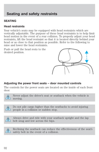 Seating and safety restraints 
SEATING 
Head restraints 
Your vehicle’s seats may be equipped with head restraints which are 
vertically adjustable. The purpose of these head restraints is to help limit 
head motion in the event of a rear collision. To properly adjust your head 
restraints, lift the head restraint so that it is located directly behind your 
head or as close to that position as possible. Refer to the following to 
raise and lower the head restraints. 
Push or pull the head rests to the 
desired position. 
Adjusting the power front seats – door mounted controls 
The controls for the power seats are located on the inside of each front 
door. 
Never adjust the driver’s seat or seatback when the vehicle is 
moving. 
Do not pile cargo higher than the seatbacks to avoid injuring 
people in a collision or sudden stop. 
Always drive and ride with your seatback upright and the lap 
belt snug and low across the hips. 
Reclining the seatback can reduce the effectiveness of the seat’s 
safety belt in the event of a collision. 
92 
 