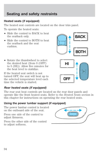 Heated seats (if equipped) 
The heated seat controls are located on the door trim panel. 
To operate the heated seats: 
² Slide the control to BACK to heat 
the seatback only. 
² Slide the control to BOTH to heat 
the seatback and the seat 
cushion. 
² Rotate the thumbwheel to select 
the desired heat (from 0 (OFF) 
to 5 (HI)). Allow five minutes for 
the heat level to stabilize. 
BACK 
BOTH 
O 
HI 
If the heated seat switch is not 
turned OFF, the seat will heat up to 
the selected temperature level each 
OFF 
time the vehicle is started. 
Rear heated seats (if equipped) 
The rear seat heat controls are located on the rear door panels and 
operate like the front heated seats. Refer to the Heated Seats section in 
this chapter for instructions on operating the rear heated seats. 
Using the power lumbar support (if equipped) 
The power lumbar control is located 
on the outboard side of the seat. 
Press one side of the control to 
adjust firmness. 
Press the other side of the control 
to adjust softness. 
Seating and safety restraints 
94 
 