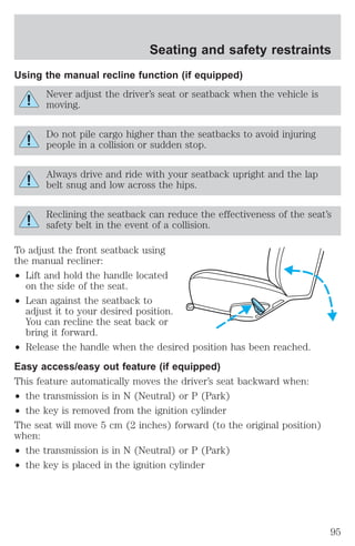 Seating and safety restraints 
Using the manual recline function (if equipped) 
Never adjust the driver’s seat or seatback when the vehicle is 
moving. 
Do not pile cargo higher than the seatbacks to avoid injuring 
people in a collision or sudden stop. 
Always drive and ride with your seatback upright and the lap 
belt snug and low across the hips. 
Reclining the seatback can reduce the effectiveness of the seat’s 
safety belt in the event of a collision. 
To adjust the front seatback using 
the manual recliner: 
² Lift and hold the handle located 
on the side of the seat. 
² Lean against the seatback to 
adjust it to your desired position. 
You can recline the seat back or 
bring it forward. 
² Release the handle when the desired position has been reached. 
Easy access/easy out feature (if equipped) 
This feature automatically moves the driver’s seat backward when: 
² the transmission is in N (Neutral) or P (Park) 
² the key is removed from the ignition cylinder 
The seat will move 5 cm (2 inches) forward (to the original position) 
when: 
² the transmission is in N (Neutral) or P (Park) 
² the key is placed in the ignition cylinder 
95 
 