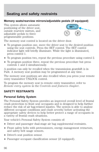 Seating and safety restraints 
Memory seats/rearview mirrors/adjustable pedals (if equipped) 
This system allows automatic 
positioning of the driver seat, 
SET 
outside rearview mirrors, and 
adjustable pedals to three 
1 2 
programmable positions. 
The memory seat control is located on the driver door. 
² To program position one, move the driver seat to the desired position 
using the seat controls. Press the SET control. The SET control 
indicator light will briefly illuminate. While the light is illuminated, 
press control 1. 
² To program position two, repeat the previous procedure using control 2. 
² To program position three, repeat the previous procedure but press 
controls 1 and 2 simultaneously. 
A position can only be recalled when the transmission gearshift is in 
Park. A memory seat position may be programmed at any time. 
The memory seat positions are also recalled when you press your remote 
entry transmitter UNLOCK control. 
To program the memory seat to remote entry transmitter, refer to 
Remote entry system in the Controls and features chapter. 
SAFETY RESTRAINTS 
Personal Safety System 
The Personal Safety System provides an improved overall level of frontal 
crash protection to front seat occupants and is designed to help further 
reduce the risk of air bag-related injuries. The system is able to analyze 
different occupant conditions and crash severity before activating the 
appropriate safety devices to help better protect a range of occupants in 
a variety of frontal crash situations. 
Your vehicle’s Personal Safety System consists of: 
² Driver and passenger dual-stage air bag supplemental restraints. 
² Front safety belts with pretensioners, energy management retractors, 
and safety belt usage sensors. 
² Driver’s seat position sensor. 
² Passenger occupant classification sensor (if equipped). 
96 
 