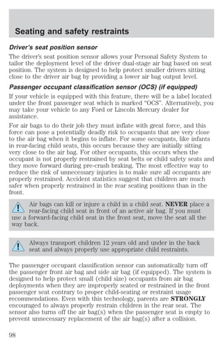 Seating and safety restraints 
Driver’s seat position sensor 
The driver’s seat position sensor allows your Personal Safety System to 
tailor the deployment level of the driver dual-stage air bag based on seat 
position. The system is designed to help protect smaller drivers sitting 
close to the driver air bag by providing a lower air bag output level. 
Passenger occupant classification sensor (OCS) (if equipped) 
If your vehicle is equipped with this feature, there will be a label located 
under the front passenger seat which is marked “OCS”. Alternatively, you 
may take your vehicle to any Ford or Lincoln Mercury dealer for 
assistance. 
For air bags to do their job they must inflate with great force, and this 
force can pose a potentially deadly risk to occupants that are very close 
to the air bag when it begins to inflate. For some occupants, like infants 
in rear-facing child seats, this occurs because they are initially sitting 
very close to the air bag. For other occupants, this occurs when the 
occupant is not properly restrained by seat belts or child safety seats and 
they move forward during pre-crash braking. The most effective way to 
reduce the risk of unnecessary injuries is to make sure all occupants are 
properly restrained. Accident statistics suggest that children are much 
safer when properly restrained in the rear seating positions than in the 
front. 
Air bags can kill or injure a child in a child seat. NEVER place a 
rear-facing child seat in front of an active air bag. If you must 
use a forward-facing child seat in the front seat, move the seat all the 
way back. 
Always transport children 12 years old and under in the back 
seat and always properly use appropriate child restraints. 
The passenger occupant classification sensor can automatically turn off 
the passenger front air bag and side air bag (if equipped). The system is 
designed to help protect small (child size) occupants from air bag 
deployments when they are improperly seated or restrained in the front 
passenger seat contrary to proper child-seating or restraint usage 
recommendations. Even with this technology, parents are STRONGLY 
encouraged to always properly restrain children in the rear seat. The 
sensor also turns off the air bag(s) when the passenger seat is empty to 
prevent unnecessary replacement of the air bag(s) after a collision. 
98 
 