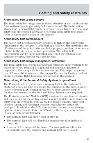 Seating and safety restraints 
Front safety belt usage sensors 
The front safety belt usage sensors detect whether or not the driver and 
front outboard passenger safety belts are fastened. This information 
allows your Personal Safety System to tailor the air bag deployment and 
safety belt pretensioner activation depending upon safety belt usage. 
Refer to Safety Belt section in this chapter. 
Front safety belt pretensioners 
The safety belt pretensioners are designed to tighten the safety belts 
firmly against the occupant’s body during a collision. This maximizes the 
effectiveness of the safety belts and helps properly position the occupant 
relative to the air bag to improve protection. The safety belt 
pretensioners can be either activated alone or, if the collision is of 
sufficient severity, together with the air bags. 
Front safety belt energy management retractors 
The front safety belt energy management retractors allow webbing to be 
pulled out of the retractor in a gradual and controlled manner in 
response to the occupant’s forward momentum. This helps reduce the 
risk of force-related injuries to the occupant’s chest by limiting the load 
on the occupant. Refer to Safety Belt section in this chapter. 
Determining if the Personal Safety System is operational 
The Personal Safety System uses a warning light in the instrument 
cluster or a back-up tone to indicate the condition of the system. Refer 
to the Warning Light section in the Instrument Cluster chapter. 
Routine maintenance of the Personal Safety System is not required. 
The Restraints Control Module (RCM) monitors its own internal circuits 
and the circuits for the air bag supplemental restraints, crash sensor(s), 
safety belt pretensioners, front safety belt buckle sensors, driver seat 
position sensor, and passenger occupant classification sensor (if 
equipped). In addition, the RCM also monitors the restraints warning 
light in the instrument cluster. A difficulty with the system is indicated 
by one or more of the following. 
² The warning light will either flash or stay lit. 
² The warning light will not illuminate immediately after ignition is 
turned on. 
² A series of five beeps will be heard. The tone pattern will repeat 
periodically until the problem and warning light are repaired. 
99 
 