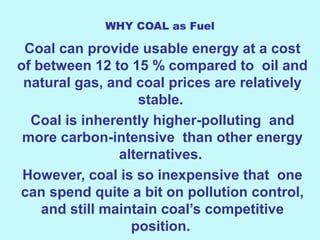WHY COAL as Fuel
Coal can provide usable energy at a cost
of between 12 to 15 % compared to oil and
natural gas, and coal prices are relatively
stable.
Coal is inherently higher-polluting and
more carbon-intensive than other energy
alternatives.
However, coal is so inexpensive that one
can spend quite a bit on pollution control,
and still maintain coal’s competitive
position.
 