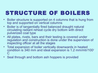 STRUCTURE OF BOILERS
• Boiler structure is supported on 4 columns that is hung from
top and supported on vertical columns
• Boiler is of tangentially fired balanced draught natural
circulating radiant reheat cycle dry bottom with direct
pulverized coal type
• All plates, rivets, bars and their testing is covered under
regulation and construction is done under the supervision of
inspecting officer at all the stages
• Total expansion of boiler vertically downwards in heated
condition is 340 mm and ideal expansion is 1.2 mm/mtr/1000
C
• Seal through and bottom ash hoppers is provided
 