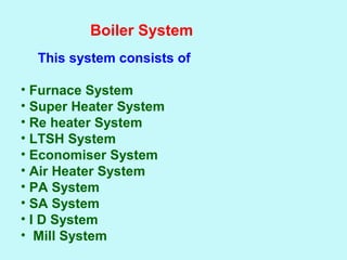 Boiler System
This system consists of
• Furnace System
• Super Heater System
• Re heater System
• LTSH System
• Economiser System
• Air Heater System
• PA System
• SA System
• I D System
• Mill System
 