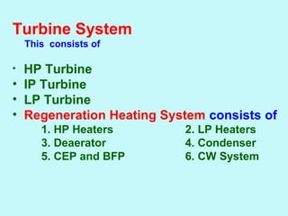 Turbine System
      This consists of
• HP Turbine
• IP Turbine
• LP Turbine
• Regeneration Heating System consists of
1. HP Heaters 2. LP Heaters
3. Deaerator 4. Condenser
5. CEP and BFP 6. CW System
 