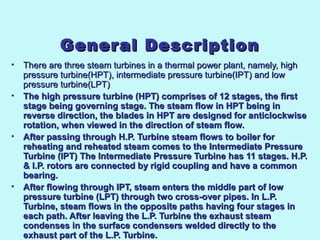 General DescriptionGeneral Description
• There are three steam turbines in a thermal power plant, namely, high There are three steam turbines in a thermal power plant, namely, high 
pressure turbine(HPT), intermediate pressure turbine(IPT) and low pressure turbine(HPT), intermediate pressure turbine(IPT) and low 
pressure turbine(LPT)pressure turbine(LPT)
• The high pressure turbine (HPT) comprises of 12 stages, the firstThe high pressure turbine (HPT) comprises of 12 stages, the first
stage being governing stage. The steam flow in HPT being instage being governing stage. The steam flow in HPT being in
reverse direction, the blades in HPT are designed for anticlockwisereverse direction, the blades in HPT are designed for anticlockwise
rotation, when viewed in the direction of steam flow.rotation, when viewed in the direction of steam flow.
• After passing through H.P. Turbine steam flows to boiler forAfter passing through H.P. Turbine steam flows to boiler for
reheating and reheated steam comes to the Intermediate Pressurereheating and reheated steam comes to the Intermediate Pressure
Turbine (IPT)Turbine (IPT)  The Intermediate Pressure Turbine has 11 stages. H.P.The Intermediate Pressure Turbine has 11 stages. H.P.
& I.P. rotors are connected by rigid coupling and have a common& I.P. rotors are connected by rigid coupling and have a common
bearing.bearing.
• After flowing through IPT, steam enters the middle part of lowAfter flowing through IPT, steam enters the middle part of low
pressure turbine (LPT) through two cross-over pipes. In L.P.pressure turbine (LPT) through two cross-over pipes. In L.P.
Turbine, steam flows in the opposite paths having four stages inTurbine, steam flows in the opposite paths having four stages in
each path. After leaving the L.P. Turbine the exhaust steameach path. After leaving the L.P. Turbine the exhaust steam
condenses in the surface condensers welded directly to thecondenses in the surface condensers welded directly to the
exhaust part of the L.P. Turbine.exhaust part of the L.P. Turbine.
 