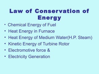 Law of Conservation of
Energy
• Chemical Energy of Fuel
• Heat Energy in Furnace
• Heat Energy of Medium Water(H.P. Steam)
• Kinetic Energy of Turbine Rotor
• Electromotive force &
• Electricity Generation
 