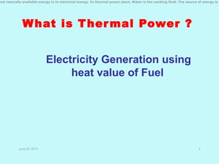 What is Thermal Power ?
Electricity Generation using
heat value of Fuel
June 29, 2013 4
and naturally available energy in to electrical energy. In thermal power plant, Water is the working fluid. The source of energy is C
 