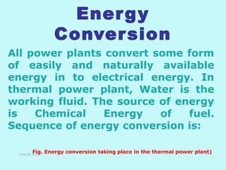 Energy
Conversion
All power plants convert some form
of easily and naturally available
energy in to electrical energy. In
thermal power plant, Water is the
working fluid. The source of energy
is Chemical Energy of fuel.
Sequence of energy conversion is:
June 29, 2013
Fig. Energy conversion taking place in the thermal power plant)5
 