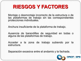 RIESGOS Y FACTORES
Montaje o desmontaje incorrecto de la estructura o de
las plataformas de trabajo sin las correspondientes
protecciones individuales.
Anchura insuficiente de la plataforma de trabajo.
Ausencia de barandillas de seguridad en todas o
alguna de las plataformas de trabajo.
Acceder a la zona de trabajo subiendo por la
estructura.
Separación excesiva entre el andamio y la fachada.
 