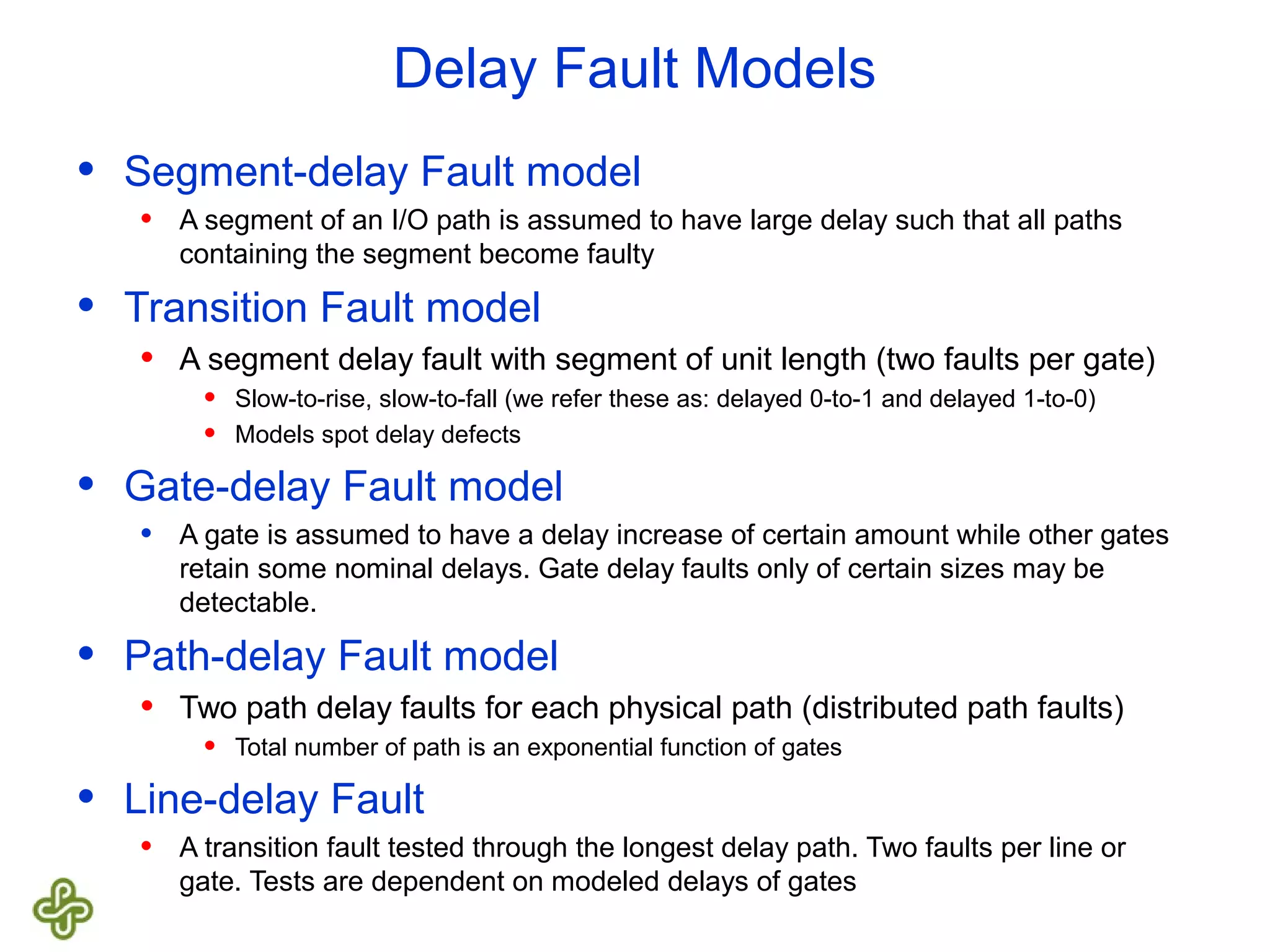 Delay Fault Models • Segment-delay Fault model • A segment of an I/O path is assumed to have large delay such that all paths containing the segment become faulty • Transition Fault model • A segment delay fault with segment of unit length (two faults per gate) • Slow-to-rise, slow-to-fall (we refer these as: delayed 0-to-1 and delayed 1-to-0) • Models spot delay defects • Gate-delay Fault model • A gate is assumed to have a delay increase of certain amount while other gates retain some nominal delays. Gate delay faults only of certain sizes may be detectable. • Path-delay Fault model • Two path delay faults for each physical path (distributed path faults) • Total number of path is an exponential function of gates • Line-delay Fault • A transition fault tested through the longest delay path. Two faults per line or gate. Tests are dependent on modeled delays of gates 