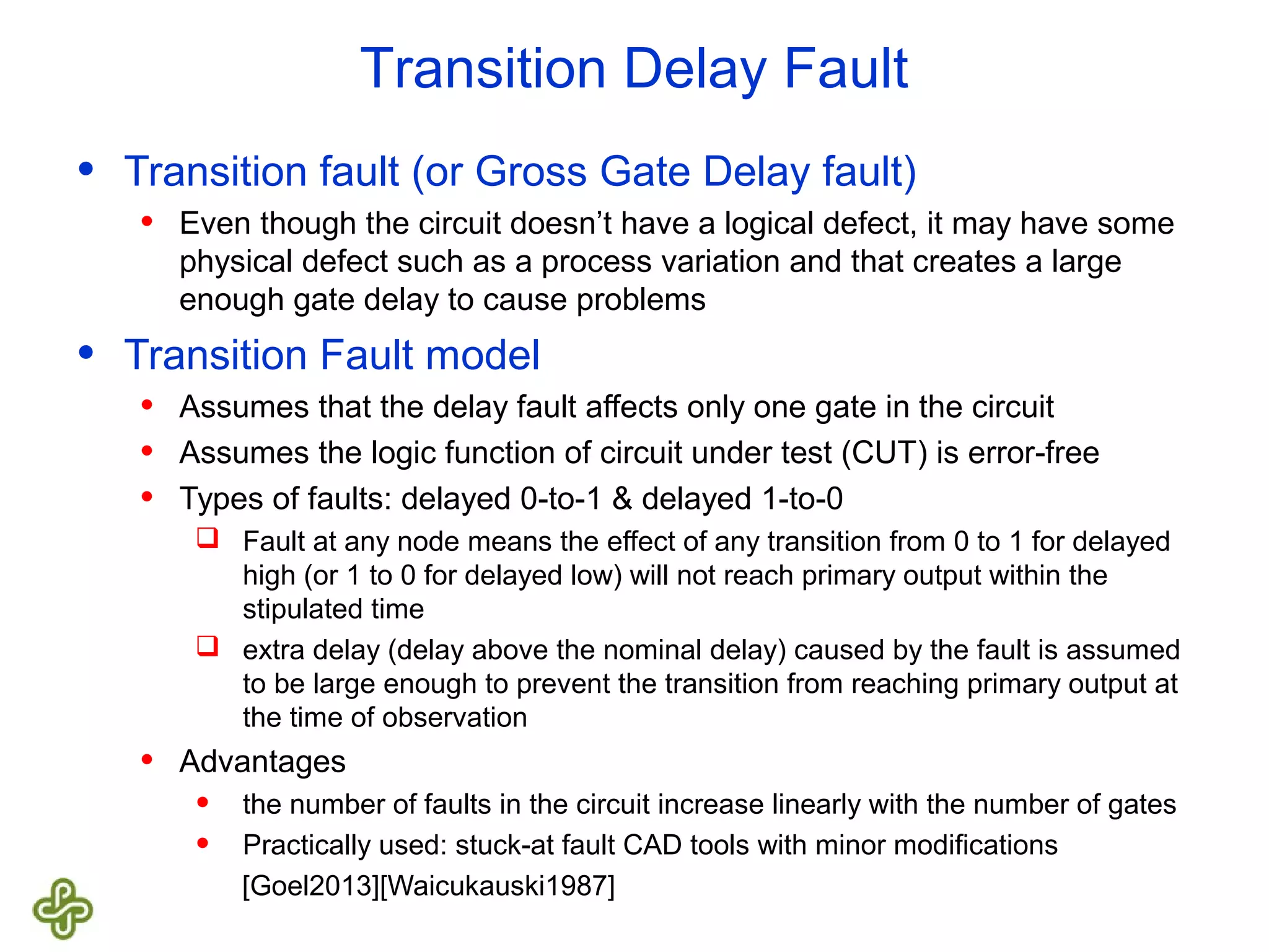 Transition Delay Fault • Transition fault (or Gross Gate Delay fault) • Even though the circuit doesn’t have a logical defect, it may have some physical defect such as a process variation and that creates a large enough gate delay to cause problems • Transition Fault model • Assumes that the delay fault affects only one gate in the circuit • Assumes the logic function of circuit under test (CUT) is error-free • Types of faults: delayed 0-to-1 & delayed 1-to-0  Fault at any node means the effect of any transition from 0 to 1 for delayed high (or 1 to 0 for delayed low) will not reach primary output within the stipulated time  extra delay (delay above the nominal delay) caused by the fault is assumed to be large enough to prevent the transition from reaching primary output at the time of observation • Advantages • the number of faults in the circuit increase linearly with the number of gates • Practically used: stuck-at fault CAD tools with minor modifications [Goel2013][Waicukauski1987] 