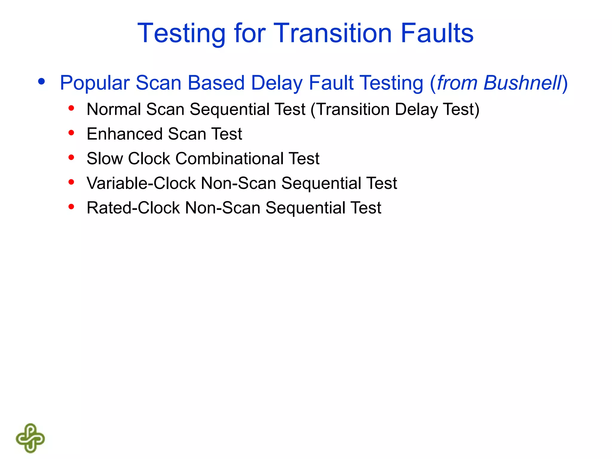 Testing for Transition Faults • Popular Scan Based Delay Fault Testing (from Bushnell) • Normal Scan Sequential Test (Transition Delay Test) • Enhanced Scan Test • Slow Clock Combinational Test • Variable-Clock Non-Scan Sequential Test • Rated-Clock Non-Scan Sequential Test 