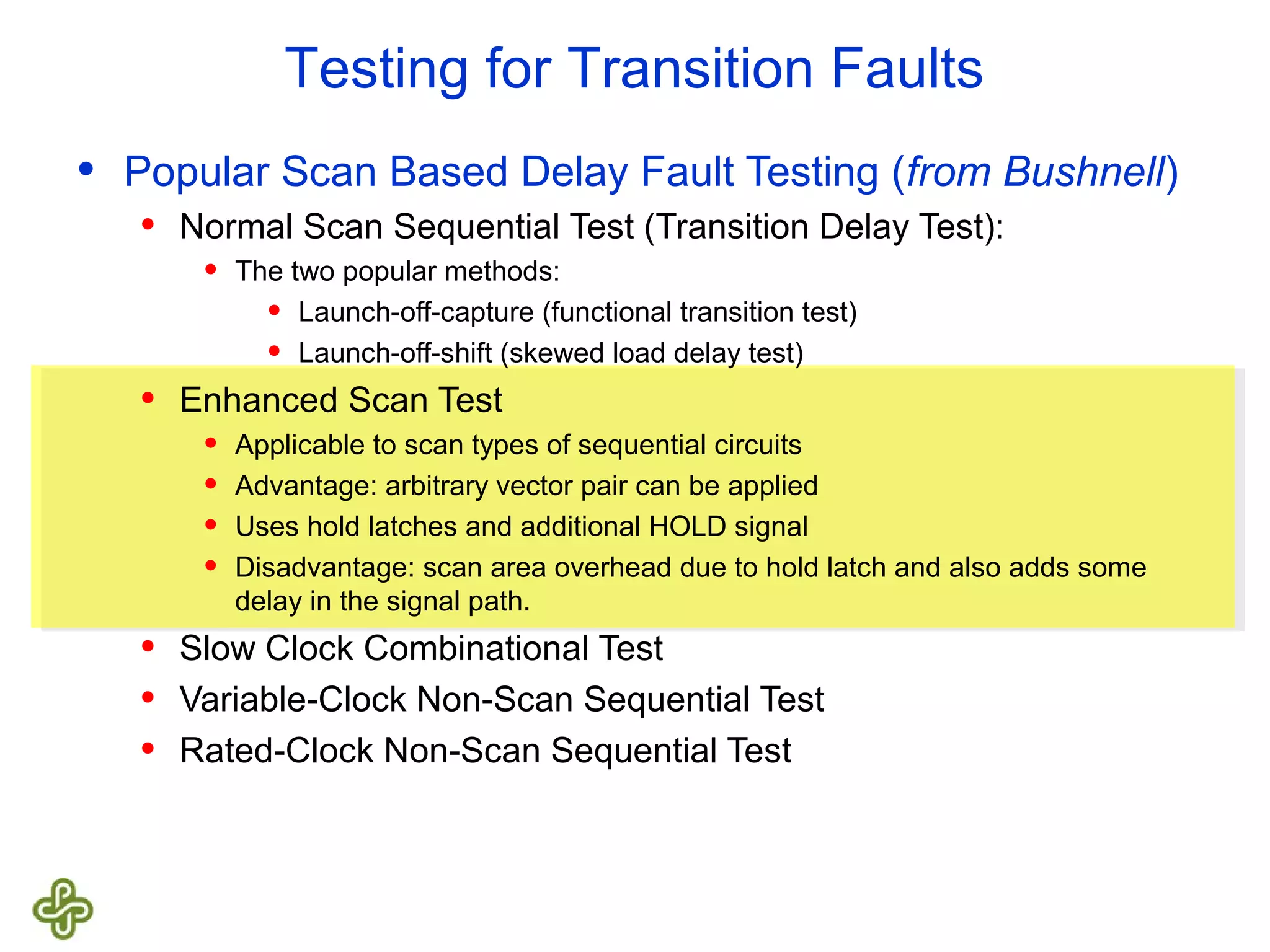 Testing for Transition Faults • Popular Scan Based Delay Fault Testing (from Bushnell) • Normal Scan Sequential Test (Transition Delay Test): • The two popular methods: • Launch-off-capture (functional transition test) • Launch-off-shift (skewed load delay test) • Enhanced Scan Test • Applicable to scan types of sequential circuits • Advantage: arbitrary vector pair can be applied • Uses hold latches and additional HOLD signal • Disadvantage: scan area overhead due to hold latch and also adds some delay in the signal path. • Slow Clock Combinational Test • Variable-Clock Non-Scan Sequential Test • Rated-Clock Non-Scan Sequential Test 